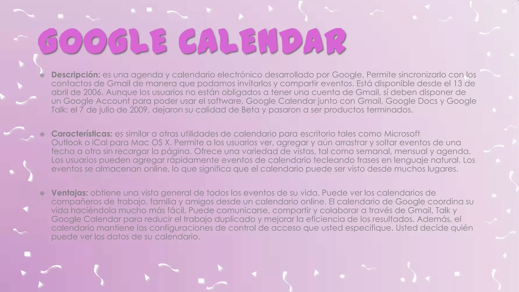 GOOGLE CALENDAR






Descripción: es una agenda y calendario electrónico desarrollado por Google. Permite sincronizarlo con los
contactos de Gmail de manera que podamos invitarlos y compartir eventos. Está disponible desde el 13 de
abril de 2006. Aunque los usuarios no están obligados a tener una cuenta de Gmail, sí deben disponer de
un Google Account para poder usar el software. Google Calendar junto con Gmail, Google Docs y Google
Talk; el 7 de julio de 2009, dejaron su calidad de Beta y pasaron a ser productos terminados.
Características: es similar a otras utilidades de calendario para escritorio tales como Microsoft
Outlook o iCal para Mac OS X. Permite a los usuarios ver, agregar y aún arrastrar y soltar eventos de una
fecha a otra sin recargar la página. Ofrece una variedad de vistas, tal como semanal, mensual y agenda.
Los usuarios pueden agregar rápidamente eventos de calendario tecleando frases en lenguaje natural. Los
eventos se almacenan online, lo que significa que el calendario puede ser visto desde muchos lugares.
Ventajas: obtiene una vista general de todos los eventos de su vida. Puede ver los calendarios de
compañeros de trabajo, familia y amigos desde un calendario online. El calendario de Google coordina su
vida haciéndola mucho más fácil. Puede comunicarse, compartir y colaborar a través de Gmail, Talk y
Google Calendar para reducir el trabajo duplicado y mejorar la eficiencia de los resultados. Además, el
calendario mantiene las configuraciones de control de acceso que usted especifique. Usted decide quién
puede ver los datos de su calendario.

 