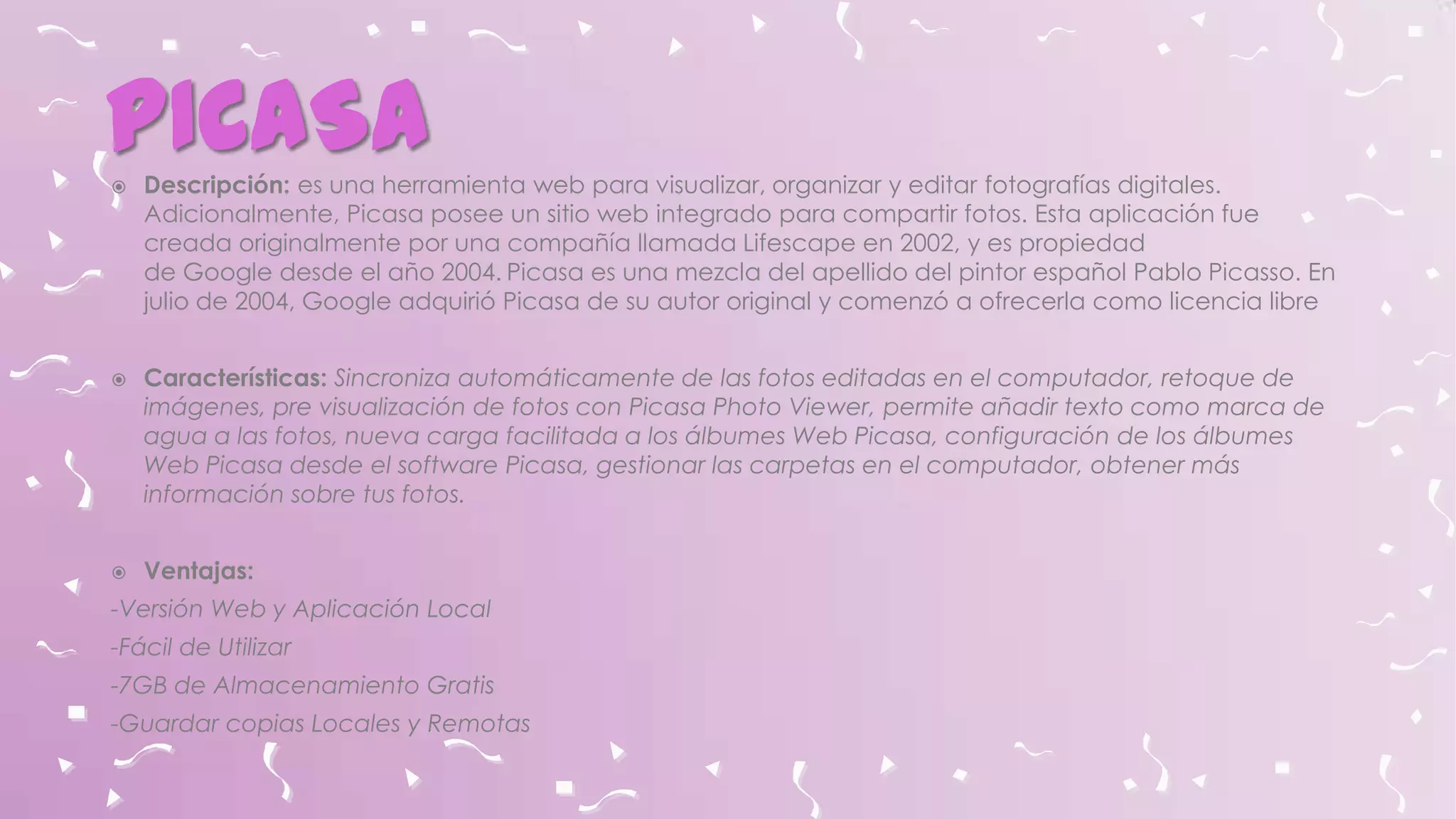 PICASA






Descripción: es una herramienta web para visualizar, organizar y editar fotografías digitales.
Adicionalmente, Picasa posee un sitio web integrado para compartir fotos. Esta aplicación fue
creada originalmente por una compañía llamada Lifescape en 2002, y es propiedad
de Google desde el año 2004. Picasa es una mezcla del apellido del pintor español Pablo Picasso. En
julio de 2004, Google adquirió Picasa de su autor original y comenzó a ofrecerla como licencia libre
Características: Sincroniza automáticamente de las fotos editadas en el computador, retoque de
imágenes, pre visualización de fotos con Picasa Photo Viewer, permite añadir texto como marca de
agua a las fotos, nueva carga facilitada a los álbumes Web Picasa, configuración de los álbumes
Web Picasa desde el software Picasa, gestionar las carpetas en el computador, obtener más
información sobre tus fotos.
Ventajas:

-Versión Web y Aplicación Local

-Fácil de Utilizar
-7GB de Almacenamiento Gratis
-Guardar copias Locales y Remotas

 