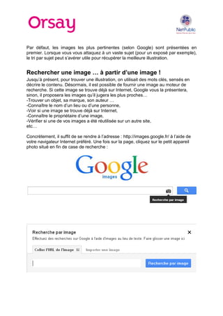 Par défaut, les images les plus pertinentes (selon Google) sont présentées en
premier. Lorsque vous vous attaquez à un vaste sujet (pour un exposé par exemple),
le tri par sujet peut s’avérer utile pour récupérer la meilleure illustration.

Rechercher une image … à partir d’une image !
Jusqu’à présent, pour trouver une illustration, on utilisait des mots clés, sensés en
décrire le contenu. Désormais, il est possible de fournir une image au moteur de
recherche. Si cette image se trouve déjà sur Internet, Google vous la présentera,
sinon, il proposera les images qu’il jugera les plus proches…
-Trouver un objet, sa marque, son auteur …
-Connaître le nom d’un lieu ou d’une personne,
-Voir si une image se trouve déjà sur Internet,
-Connaître le propriétaire d’une image,
-Vérifier si une de vos images a été réutilisée sur un autre site,
etc…
Concrètement, il suffit de se rendre à l’adresse : http://images.google.fr/ à l’aide de
votre navigateur Internet préféré. Une fois sur la page, cliquez sur le petit appareil
photo situé en fin de case de recherche :

 