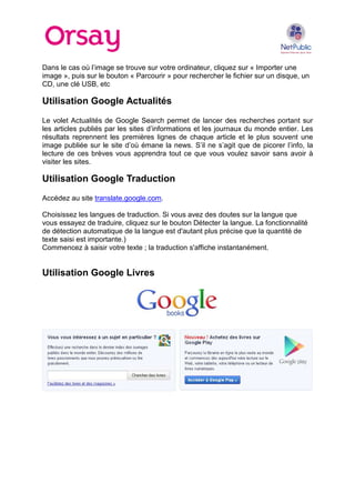 Dans le cas où l’image se trouve sur votre ordinateur, cliquez sur « Importer une
image », puis sur le bouton « Parcourir » pour rechercher le fichier sur un disque, un
CD, une clé USB, etc

Utilisation Google Actualités
Le volet Actualités de Google Search permet de lancer des recherches portant sur
les articles publiés par les sites d’informations et les journaux du monde entier. Les
résultats reprennent les premières lignes de chaque article et le plus souvent une
image publiée sur le site d’où émane la news. S’il ne s’agit que de picorer l’info, la
lecture de ces brèves vous apprendra tout ce que vous voulez savoir sans avoir à
visiter les sites.

Utilisation Google Traduction
Accédez au site translate.google.com.
Choisissez les langues de traduction. Si vous avez des doutes sur la langue que
vous essayez de traduire, cliquez sur le bouton Détecter la langue. La fonctionnalité
de détection automatique de la langue est d'autant plus précise que la quantité de
texte saisi est importante.)
Commencez à saisir votre texte ; la traduction s'affiche instantanément.

Utilisation Google Livres

 