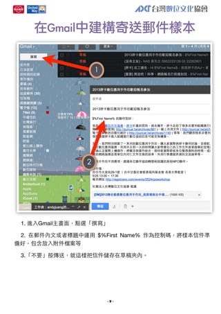 在Gmail中建構寄送郵件樣本
1

2

1. 進⼊入Gmail主畫⾯面，點選「撰寫」
2. 在郵件內⽂文或者標題中運⽤用 $%First Name% 作為控制碼，將樣本信件準
備好，包含放⼊入附件檔案等
3.「不要」按傳送，就這樣把信件儲存在草稿夾內。

-9-

 