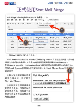 正式使用Start	 Mail	 Merge

2

1

1.預設有三欄可以⽤用作取代之⽤用：
First Name、Executive Name以及Meeting Date，為了避免出問題，我不建
議更改這些預設的名稱，就在寫mail的時候使⽤用控制碼$%First Name%、
$%Execute Name%、 $%Meeting Date%撰寫即可在後續的郵件中⾃自動代換。
另外Email Address則需填⼊入收件者的信箱，另外Mail Merge Status則是會顯⽰示
3
寄送狀況。
2.輸⼊入完相關資料也準備
好寄件樣本後，即可按下
Start Mail Merge。
3.在寄送前我們需選擇使
⽤用的信件樣本，另外可以⾃自
定寄件者姓名，另外最下⾯面
則是勾選是否寄送密件副本
給⾃自⼰己備份。

- 10 -

 