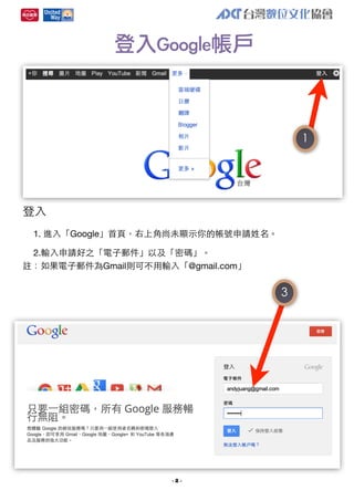 登入Google帳戶

1

登⼊入
1. 進⼊入「Google」⾸首⾴頁，右上⾓角尚未顯⽰示你的帳號申請姓名。
2.輸⼊入申請好之「電⼦子郵件」以及「密碼」。
註：如果電⼦子郵件為Gmail則可不⽤用輸⼊入「@gmail.com」

3

-2-

 