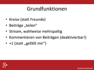 Grundfunktionen
•
•
•
•
•

Kreise (statt Freunde)
Beiträge „teilen“
Stream, wahlweise mehrspaltig
Kommentieren von Beiträgen (deaktivierbar!)
+1 (statt „gefällt mir“)

Matthias Blahetek

 