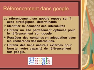 Référencement dans google
Le référencement sur google repose sur 4
axes stratégiques déterminants :
 Identifier la demande des internautes
 Obtenir un site parfaitement optimisé pour
le référencement sur google
 Posséder des contenus en adéquation avec
les recherches des internautes.
 Obtenir des liens naturels externes pour
booster votre capacité de référencement
sur google.

 