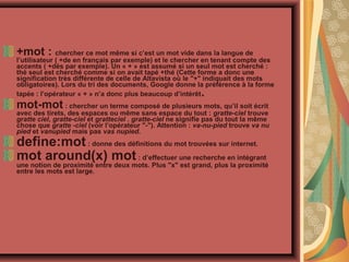 +mot : chercher ce mot même si c’est un mot vide dans la langue de

l’utilisateur ( +de en français par exemple) et le chercher en tenant compte des
accents ( +dés par exemple). Un « + » est assumé si un seul mot est cherché :
thé seul est cherché comme si on avait tapé +thé (Cette forme a donc une
signification très différente de celle de Altavista où le "+" indiquait des mots
obligatoires). Lors du tri des documents, Google donne la préférence à la forme
tapée : l’opérateur « + » n’a donc plus beaucoup d’intérêt

.

mot-mot : chercher un terme composé de plusieurs mots, qu’il soit écrit

avec des tirets, des espaces ou même sans espace du tout : gratte-ciel trouve
gratte ciel, gratte-ciel et gratteciel . gratte-ciel ne signifie pas du tout la même
chose que gratte -ciel (voir l’opérateur "-"). Attention : va-nu-pied trouve va nu
pied et vanupied mais pas vas nupied.

define:mot : donne des définitions du mot trouvées sur internet.
mot around(x) mot : d’effectuer une recherche en intégrant

une notion de proximité entre deux mots. Plus "x" est grand, plus la proximité
entre les mots est large.

 