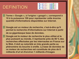DEFINITION
Terme « Google », à l'origine « googol », correspond à
10 à la puissance 100 pour représenter cette énorme
quantité d'informations disponibles sur Internet.
Google est un moteur de recherche, c'est-à-dire qu'il
permet la recherche d'informations sur Internet à partir
de sa gigantesque base de données.
Google est le moteur de recherche le plus utilisé et le
plus puissant au monde, il représente près de 80 % des
recherches effectuées par les internautes en France sur
le Web. Il doit sa notoriété en très grande partie au
phénomène du bouche à oreille. La base de données de
ce moteur de recherches est constituée de plus de 8
milliards d'url et d'environ 1 milliards d'images

 