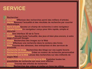 SERVICE
Rechercher
ActualitésEffectuez des recherches parmi des milliers d’articles
AlertesRecevez l’actualité et des résultats de recherche par courrier
électronique
Barre d’outilsAjoutez un champ de recherche à votre navigateur
Google ChromeUn navigateur conçu pour être rapide, simple et
sécurisé
EarthUne interface 3D de la Terre
iGoogleAjoutez toute l’actualité, des jeux et bien plus encore, à votre
page d’accueil Google
ImagesRecherchez des images sur le Web
LivresEffectuez une recherche dans le contenu des livres
MapsTrouvez des adresses, des entreprises et des services de
proximité
Recherche de blogsRecherchez des blogs sur vos sujets favoris
Recherche personnaliséeCréez un moteur de recherche personnalisé
Recherche sur le WebLancez des recherches sur des milliards de
pages Web
Fonctionnalités de recherche sur le WebExploitez toutes les
possibilités de recherche qui vous sont offertes
ScholarTrouvez des articles de recherche
VideosRecherchez des vidéos et mettez en ligne les vôtres

 
