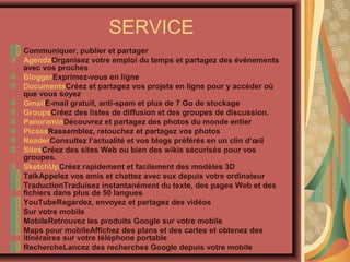 SERVICE
Communiquer, publier et partager
AgendaOrganisez votre emploi du temps et partagez des événements
avec vos proches
BloggerExprimez-vous en ligne
DocumentsCréez et partagez vos projets en ligne pour y accéder où
que vous soyez
GmailE-mail gratuit, anti-spam et plus de 7 Go de stockage
GroupsCréez des listes de diffusion et des groupes de discussion.
PanoramioDécouvrez et partagez des photos du monde entier
PicasaRassemblez, retouchez et partagez vos photos
ReaderConsultez l’actualité et vos blogs préférés en un clin d’œil
SitesCréez des sites Web ou bien des wikis sécurisés pour vos
groupes.
SketchUpCréez rapidement et facilement des modèles 3D
TalkAppelez vos amis et chattez avec eux depuis votre ordinateur
TraductionTraduisez instantanément du texte, des pages Web et des
fichiers dans plus de 50 langues
YouTubeRegardez, envoyez et partagez des vidéos
Sur votre mobile
MobileRetrouvez les produits Google sur votre mobile
Maps pour mobileAffichez des plans et des cartes et obtenez des
itinéraires sur votre téléphone portable
RechercheLancez des recherches Google depuis votre mobile

 