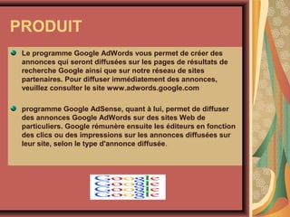 PRODUIT
Le programme Google AdWords vous permet de créer des
annonces qui seront diffusées sur les pages de résultats de
recherche Google ainsi que sur notre réseau de sites
partenaires. Pour diffuser immédiatement des annonces,
veuillez consulter le site www.adwords.google.com
programme Google AdSense, quant à lui, permet de diffuser
des annonces Google AdWords sur des sites Web de
particuliers. Google rémunère ensuite les éditeurs en fonction
des clics ou des impressions sur les annonces diffusées sur
leur site, selon le type d'annonce diffusée.

 
