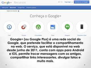 Google+ (ou Google Plus) é uma rede social do
Google, que pretende facilitar o compartilhamento
na web. O serviço, que está disponível na web
desde junho de 2011, conta com apps para Android
e iOS, permite trocar mensagens com os amigos,
compartilhar links interessantes, divulgar fotos e
muito mais.

 