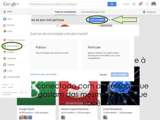 Crie comunidades e junte-se à
outras na qual você tenha
interesse. Mantenha-se
conectado com as pessoas que
gostam das mesmas coisas que
você.

 