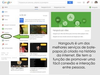 Hangouts é um dos
melhores serviços de batepapos já criado na história
da internet. Ele tem a
função de promover uma
fácil conexão e interação
entre pessoas.

 