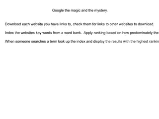 Google the magic and the mystery.

Download each website you have links to, check them for links to other websites to download.



Index the websites key words from a word bank. Apply ranking based on how predominately the



When someone searches a term look up the index and display the results with the highest ranking



 
