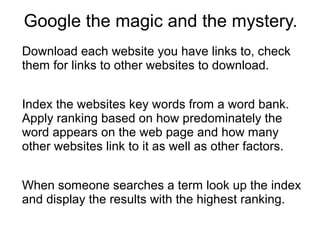 Google the magic and the mystery.
Download each website you have links to, check
them for links to other websites to download.
Index the websites key words from a word bank.
Apply ranking based on how predominately the
word appears on the web page and how many
other websites link to it as well as other factors.
When someone searches a term look up the index
and display the results with the highest ranking.

 