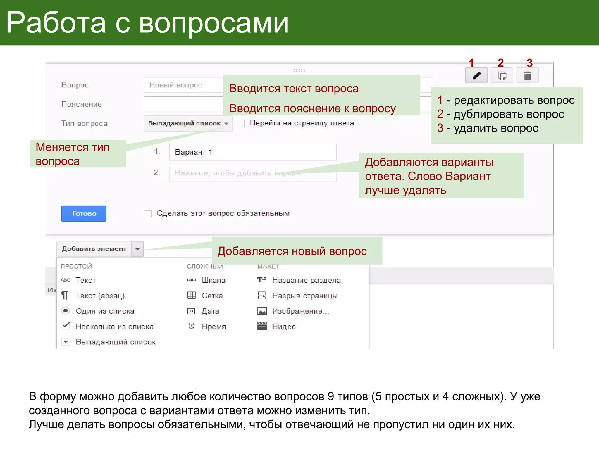 Работа с вопросами
В форму можно добавить любое количество вопросов 9 типов (5 простых и 4 сложных). У уже
созданного вопроса с вариантами ответа можно изменить тип.
Лучше делать вопросы обязательными, чтобы отвечающий не пропустил ни один их них.
Вводится текст вопроса
Вводится пояснение к вопросу
Меняется тип
вопроса Добавляются варианты
ответа. Слово Вариант
лучше удалять
Добавляется новый вопрос
1 2 3
1 - редактировать вопрос
2 - дублировать вопрос
3 - удалить вопрос
 