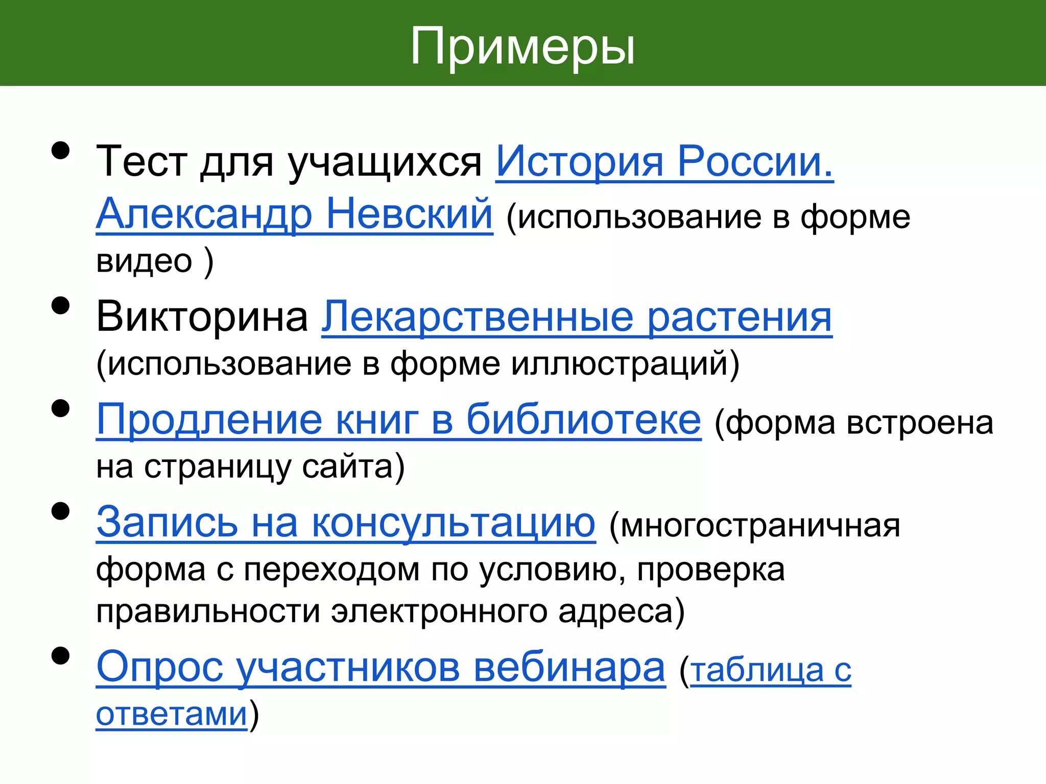 Примеры
• Тест для учащихся История России.
Александр Невский (использование в форме
видео )
• Викторина Лекарственные растения
(использование в форме иллюстраций)
• Продление книг в библиотеке (форма встроена
на страницу сайта)
• Запись на консультацию (многостраничная
форма с переходом по условию, проверка
правильности электронного адреса)
• Опрос участников вебинара (таблица с
ответами)
 