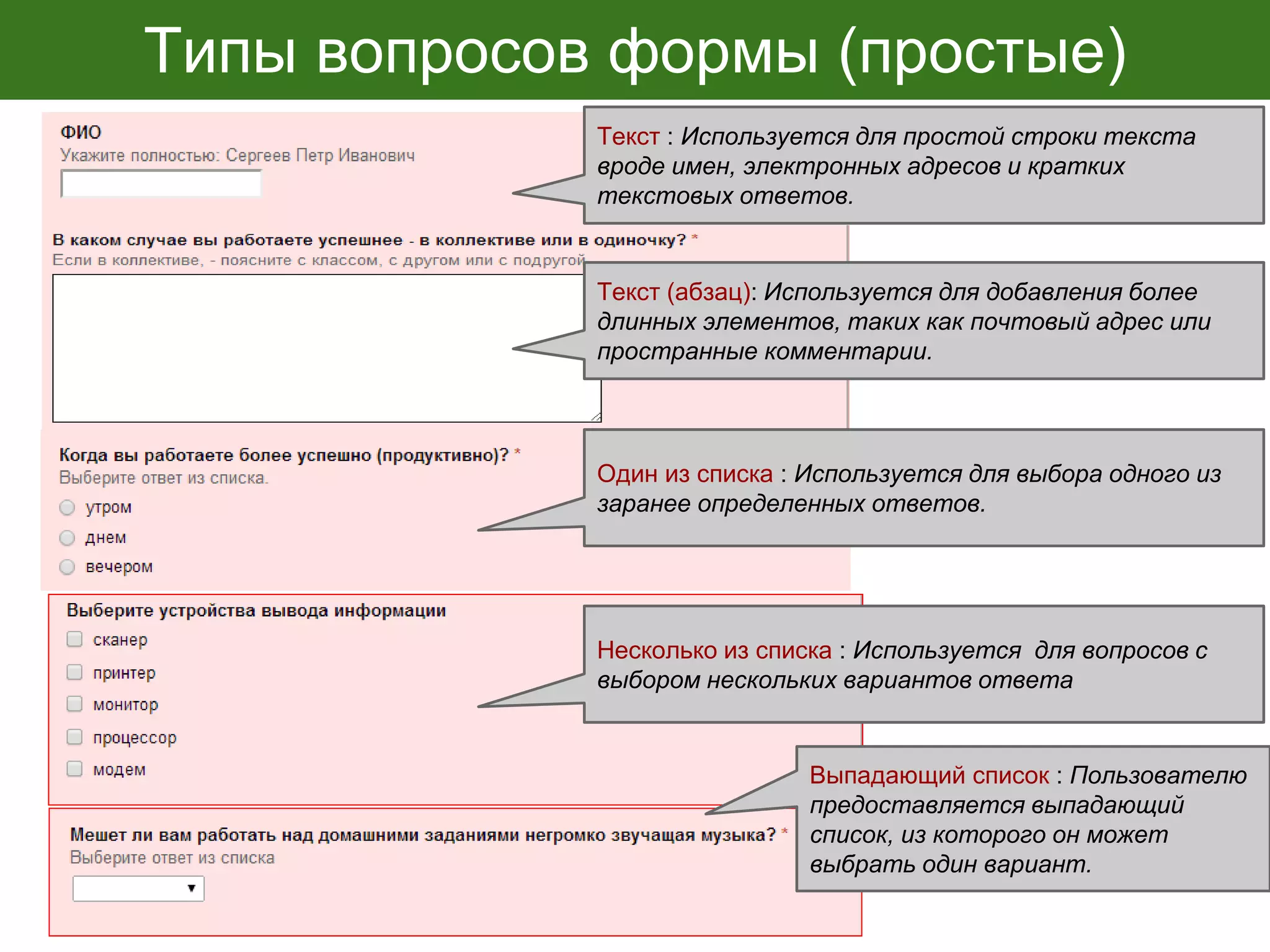 Типы вопросов формы (простые)
Текст : Используется для простой строки текста
вроде имен, электронных адресов и кратких
текстовых ответов.
Один из списка : Используется для выбора одного из
заранее определенных ответов.
Текст (абзац): Используется для добавления более
длинных элементов, таких как почтовый адрес или
пространные комментарии.
Выпадающий список : Пользователю
предоставляется выпадающий
список, из которого он может
выбрать один вариант.
Несколько из списка : Используется для вопросов с
выбором нескольких вариантов ответа
 
