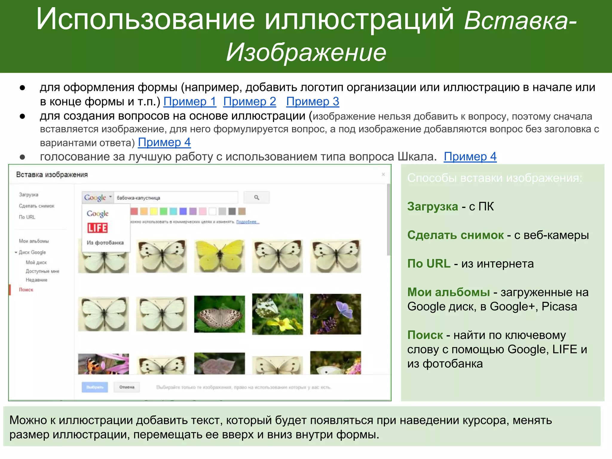 Использование иллюстраций Вставка-
Изображение
● для оформления формы (например, добавить логотип организации или иллюстрацию в начале или
в конце формы и т.п.) Пример 1 Пример 2 Пример 3
● для создания вопросов на основе иллюстрации (изображение нельзя добавить к вопросу, поэтому сначала
вставляется изображение, для него формулируется вопрос, а под изображение добавляются вопрос без заголовка с
вариантами ответа) Пример 4
● голосование за лучшую работу с использованием типа вопроса Шкала. Пример 4
Способы вставки изображения:
Загрузка - с ПК
Сделать снимок - с веб-камеры
По URL - из интернета
Мои альбомы - загруженные на
Google диск, в Google+, Picasa
Поиск - найти по ключевому
слову с помощью Google, LIFE и
из фотобанка
Можно к иллюстрации добавить текст, который будет появляться при наведении курсора, менять
размер иллюстрации, перемещать ее вверх и вниз внутри формы.
 