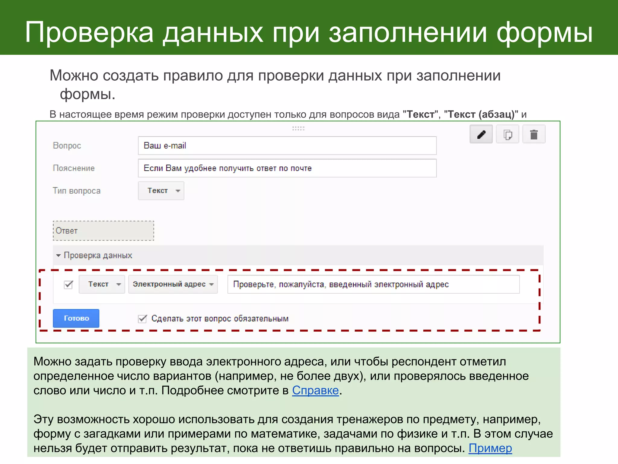 Проверка данных при заполнении формы
Можно создать правило для проверки данных при заполнении
формы.
В настоящее время режим проверки доступен только для вопросов вида "Текст", "Текст (абзац)" и
"Несколько из списка". Для каждого вопроса предусмотрены особые параметры проверки.
Можно задать проверку ввода электронного адреса, или чтобы респондент отметил
определенное число вариантов (например, не более двух), или проверялось введенное
слово или число и т.п. Подробнее смотрите в Справке.
Эту возможность хорошо использовать для создания тренажеров по предмету, например,
форму с загадками или примерами по математике, задачами по физике и т.п. В этом случае
нельзя будет отправить результат, пока не ответишь правильно на вопросы. Пример
 