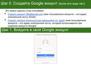 Шаг 0. Создайте Google аккаунт (если его еще нет)
Это можно сделать 2-мя способами:
• Создать аккаунт Имя@gmail.com (имя пользователя аккаунта – это адрес
электронной почты Gmail)
• Создать аккаунт используя уже имеющийся эл. адрес (имя пользователя
аккаунта – это адрес электронной почты, который использовался при
создании аккаунта Google)
Шаг 1. Войдите в свой Google аккаунт
 