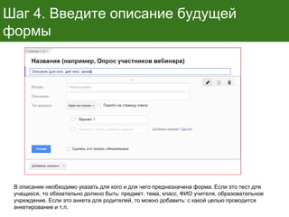 Шаг 4. Введите описание будущей
формы
В описании необходимо указать для кого и для чего предназначена форма. Если это тест для
учащихся, то обязательно должно быть: предмет, тема, класс, ФИО учителя, образовательное
учреждение. Если это анкета для родителей, то можно добавить: с какой целью проводится
анкетирование и т.п.
 