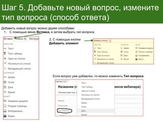 Шаг 5. Добавьте новый вопрос, измените
тип вопроса (способ ответа)
Если вопрос уже добавлен, то можно изменить Тип вопроса
Добавить новый вопрос можно двумя способами:
1. С помощью меню Вставка, а затем выбрать тип вопроса
2. С помощью кнопки
Добавить элемент
 