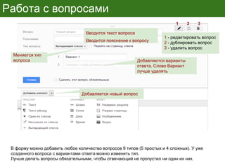 Работа с вопросами
В форму можно добавить любое количество вопросов 9 типов (5 простых и 4 сложных). У уже
созданного вопроса с вариантами ответа можно изменить тип.
Лучше делать вопросы обязательными, чтобы отвечающий не пропустил ни один их них.
Вводится текст вопроса
Вводится пояснение к вопросу
Меняется тип
вопроса Добавляются варианты
ответа. Слово Вариант
лучше удалять
Добавляется новый вопрос
1 2 3
1 - редактировать вопрос
2 - дублировать вопрос
3 - удалить вопрос
 