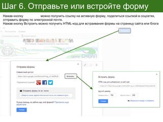 Шаг 6. Отправьте или встройте форму
Нажав кнопку Отправить можно получить ссылку на активную форму, поделиться ссылкой в соцсетях,
отправить форму по электронной почте.
Нажав кнопку Встроить можно получить HTML-код для встраивания формы на страницу сайта или блога
 