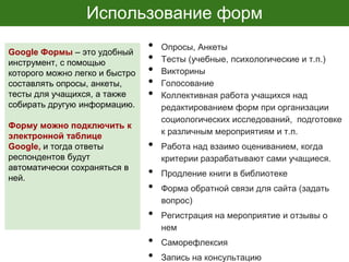 Использование форм
• Опросы, Анкеты
• Тесты (учебные, психологические и т.п.)
• Викторины
• Голосование
• Коллективная работа учащихся над
редактированием форм при организации
социологических исследований, подготовке
к различным мероприятиям и т.п.
• Работа над взаимо оцениванием, когда
критерии разрабатывают сами учащиеся.
• Продление книги в библиотеке
• Форма обратной связи для сайта (задать
вопрос)
• Регистрация на мероприятие и отзывы о
нем
• Саморефлексия
• Запись на консультацию
Google Формы – это удобный
инструмент, с помощью
которого можно легко и быстро
составлять опросы, анкеты,
тесты для учащихся, а также
собирать другую информацию.
Форму можно подключить к
электронной таблице
Google, и тогда ответы
респондентов будут
автоматически сохраняться в
ней.
 