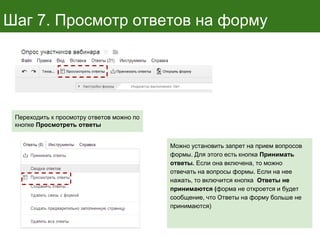 Шаг 7. Просмотр ответов на форму
Переходить к просмотру ответов можно по
кнопке Просмотреть ответы
Можно установить запрет на прием вопросов
формы. Для этого есть кнопка Принимать
ответы. Если она включена, то можно
отвечать на вопросы формы. Если на нее
нажать, то включится кнопка Ответы не
принимаются (форма не откроется и будет
сообщение, что Ответы на форму больше не
принимаются)
 