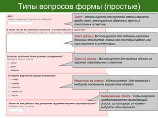 Типы вопросов формы (простые)
Текст : Используется для простой строки текста
вроде имен, электронных адресов и кратких
текстовых ответов.
Один из списка : Используется для выбора одного из
заранее определенных ответов.
Текст (абзац): Используется для добавления более
длинных элементов, таких как почтовый адрес или
пространные комментарии.
Выпадающий список : Пользователю
предоставляется выпадающий
список, из которого он может
выбрать один вариант.
Несколько из списка : Используется для вопросов с
выбором нескольких вариантов ответа
 