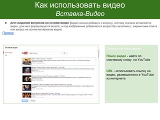 Как использовать видео
Вставка-Видео
● для создания вопросов на основе видео (видео нельзя добавить к вопросу, поэтому сначала вставляется
видео, для него формулируется вопрос, а под изображение добавляются вопрос без заголовка с вариантами ответа
или вопрос на основе материалов видео)
Пример
Способы вставки видео:
Поиск видео - найти по
ключевому слову на YouTube
URL - использовать ссылку на
видео, размещенного в YouTube
из интернета
 