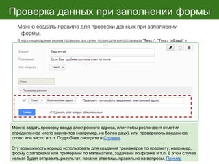 Проверка данных при заполнении формы
Можно создать правило для проверки данных при заполнении
формы.
В настоящее время режим проверки доступен только для вопросов вида "Текст", "Текст (абзац)" и
"Несколько из списка". Для каждого вопроса предусмотрены особые параметры проверки.
Можно задать проверку ввода электронного адреса, или чтобы респондент отметил
определенное число вариантов (например, не более двух), или проверялось введенное
слово или число и т.п. Подробнее смотрите в Справке.
Эту возможность хорошо использовать для создания тренажеров по предмету, например,
форму с загадками или примерами по математике, задачами по физике и т.п. В этом случае
нельзя будет отправить результат, пока не ответишь правильно на вопросы. Пример
 