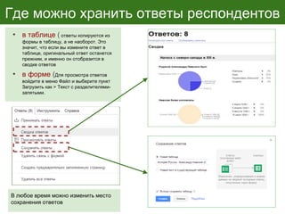 Где можно хранить ответы респондентов
• в таблице ( ответы копируются из
формы в таблицу, а не наоборот. Это
значит, что если вы измените ответ в
таблице, оригинальный ответ останется
прежним, и именно он отобразится в
сводке ответов
• в форме (Для просмотра ответов
войдите в меню Файл и выберите пункт
Загрузить как > Текст с разделителями-
запятыми.
В любое время можно изменить место
сохранения ответов
 