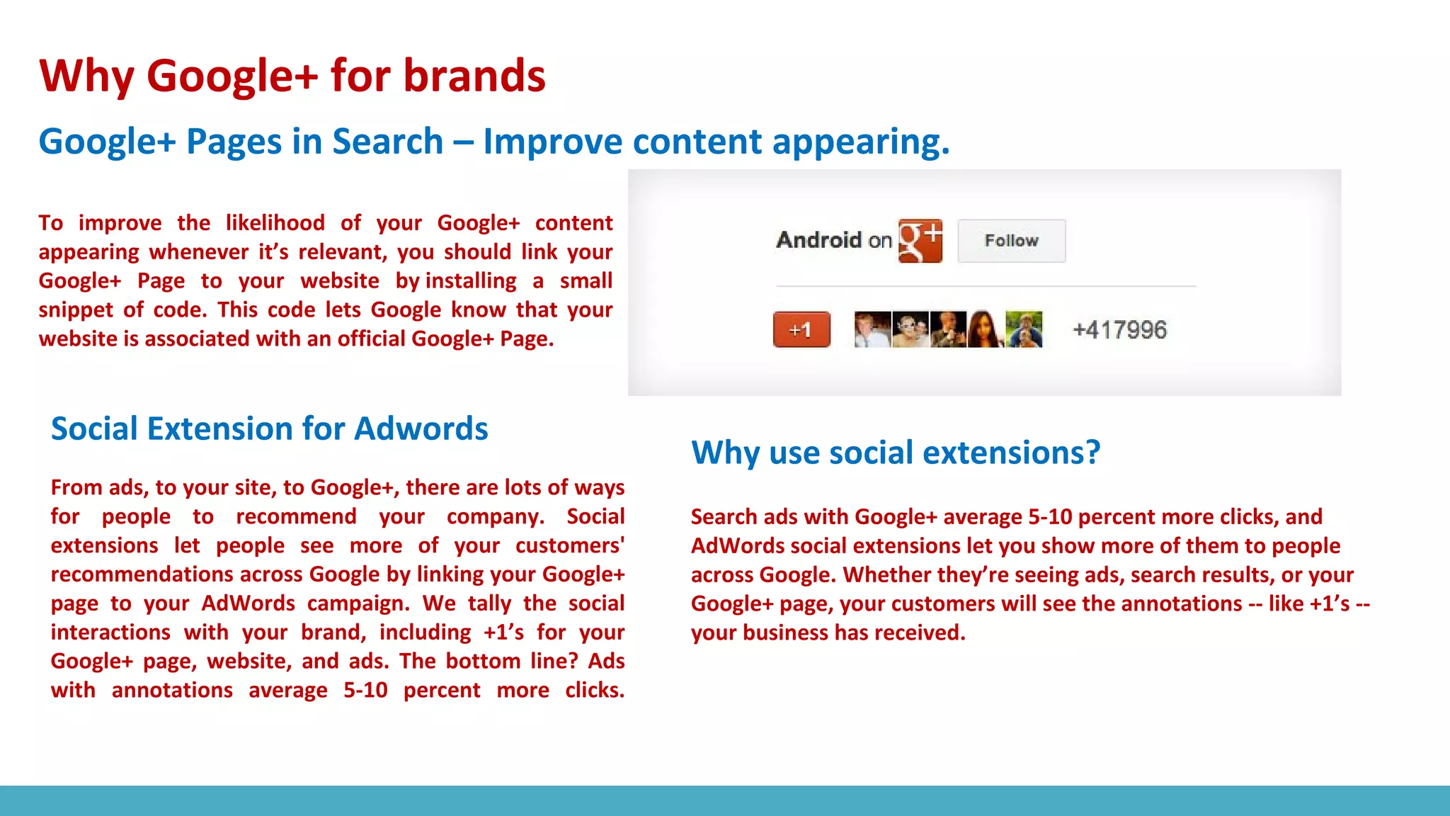 Why Google+ for brands
Google+ Pages in Search – Improve content appearing.
To improve the likelihood of your Google+ content
appearing whenever it’s relevant, you should link your
Google+ Page to your website by installing a small
snippet of code. This code lets Google know that your
website is associated with an official Google+ Page.
Social Extension for Adwords
From ads, to your site, to Google+, there are lots of ways
for people to recommend your company. Social
extensions let people see more of your customers'
recommendations across Google by linking your Google+
page to your AdWords campaign. We tally the social
interactions with your brand, including +1’s for your
Google+ page, website, and ads. The bottom line? Ads
with annotations average 5-10 percent more clicks.
Why use social extensions?
Search ads with Google+ average 5-10 percent more clicks, and
AdWords social extensions let you show more of them to people
across Google. Whether they’re seeing ads, search results, or your
Google+ page, your customers will see the annotations -- like +1’s --
your business has received.
 
