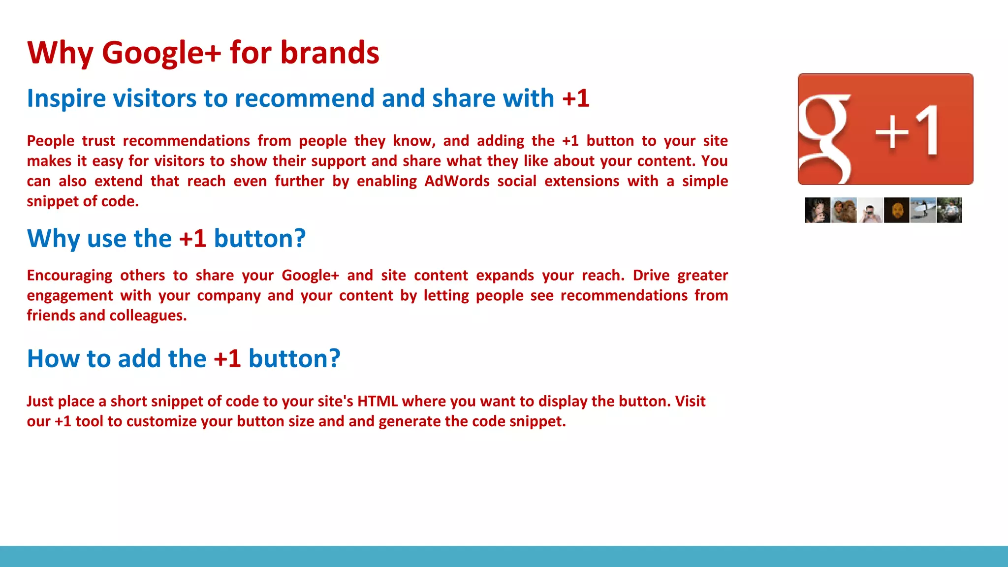 Why Google+ for brands
Inspire visitors to recommend and share with +1
People trust recommendations from people they know, and adding the +1 button to your site
makes it easy for visitors to show their support and share what they like about your content. You
can also extend that reach even further by enabling AdWords social extensions with a simple
snippet of code.
Why use the +1 button?
Encouraging others to share your Google+ and site content expands your reach. Drive greater
engagement with your company and your content by letting people see recommendations from
friends and colleagues.
How to add the +1 button?
Just place a short snippet of code to your site's HTML where you want to display the button. Visit
our +1 tool to customize your button size and and generate the code snippet.
 