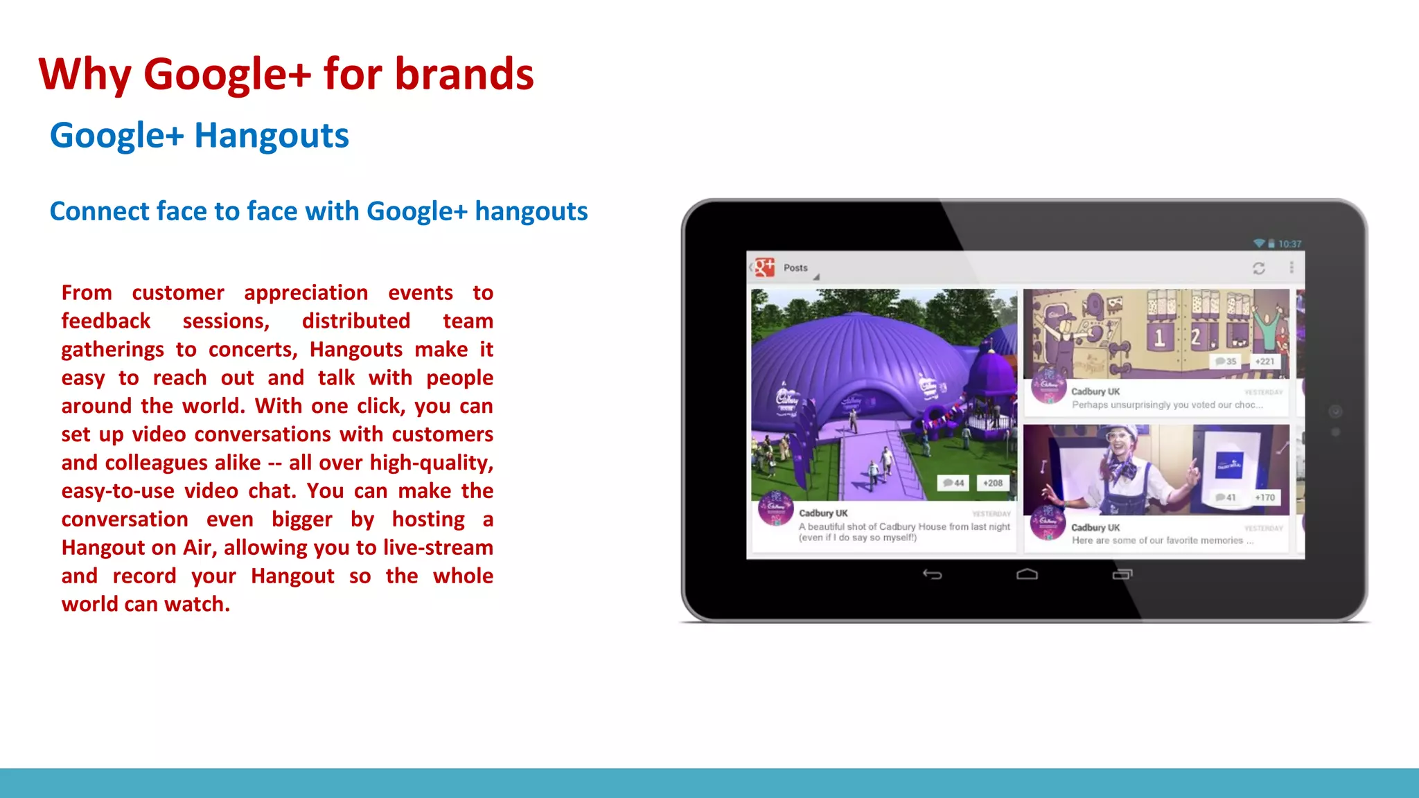 Why Google+ for brands
Google+ Hangouts
From customer appreciation events to
feedback sessions, distributed team
gatherings to concerts, Hangouts make it
easy to reach out and talk with people
around the world. With one click, you can
set up video conversations with customers
and colleagues alike -- all over high-quality,
easy-to-use video chat. You can make the
conversation even bigger by hosting a
Hangout on Air, allowing you to live-stream
and record your Hangout so the whole
world can watch.
Connect face to face with Google+ hangouts
 
