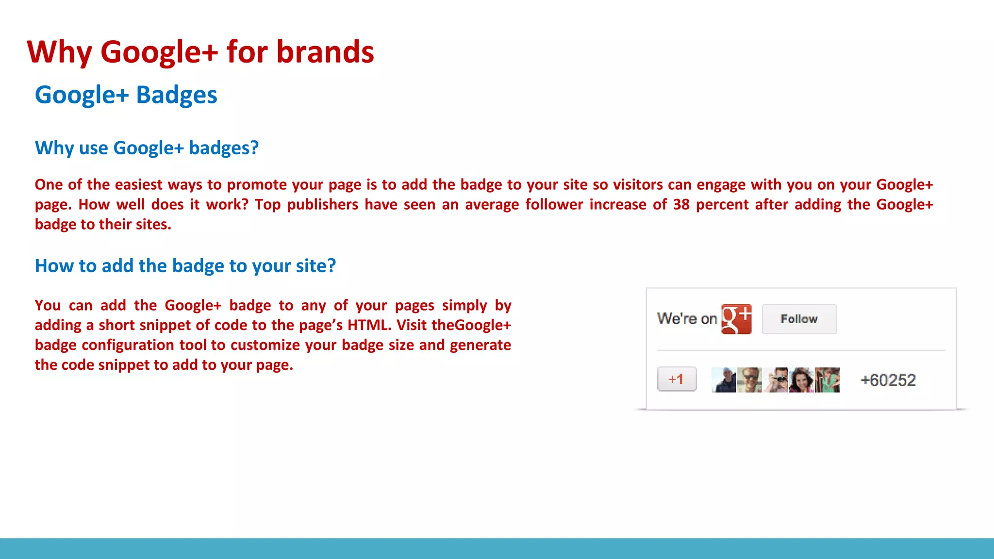 Why Google+ for brands
Google+ Badges
One of the easiest ways to promote your page is to add the badge to your site so visitors can engage with you on your Google+
page. How well does it work? Top publishers have seen an average follower increase of 38 percent after adding the Google+
badge to their sites.
You can add the Google+ badge to any of your pages simply by
adding a short snippet of code to the page’s HTML. Visit theGoogle+
badge configuration tool to customize your badge size and generate
the code snippet to add to your page.
Why use Google+ badges?
How to add the badge to your site?
 