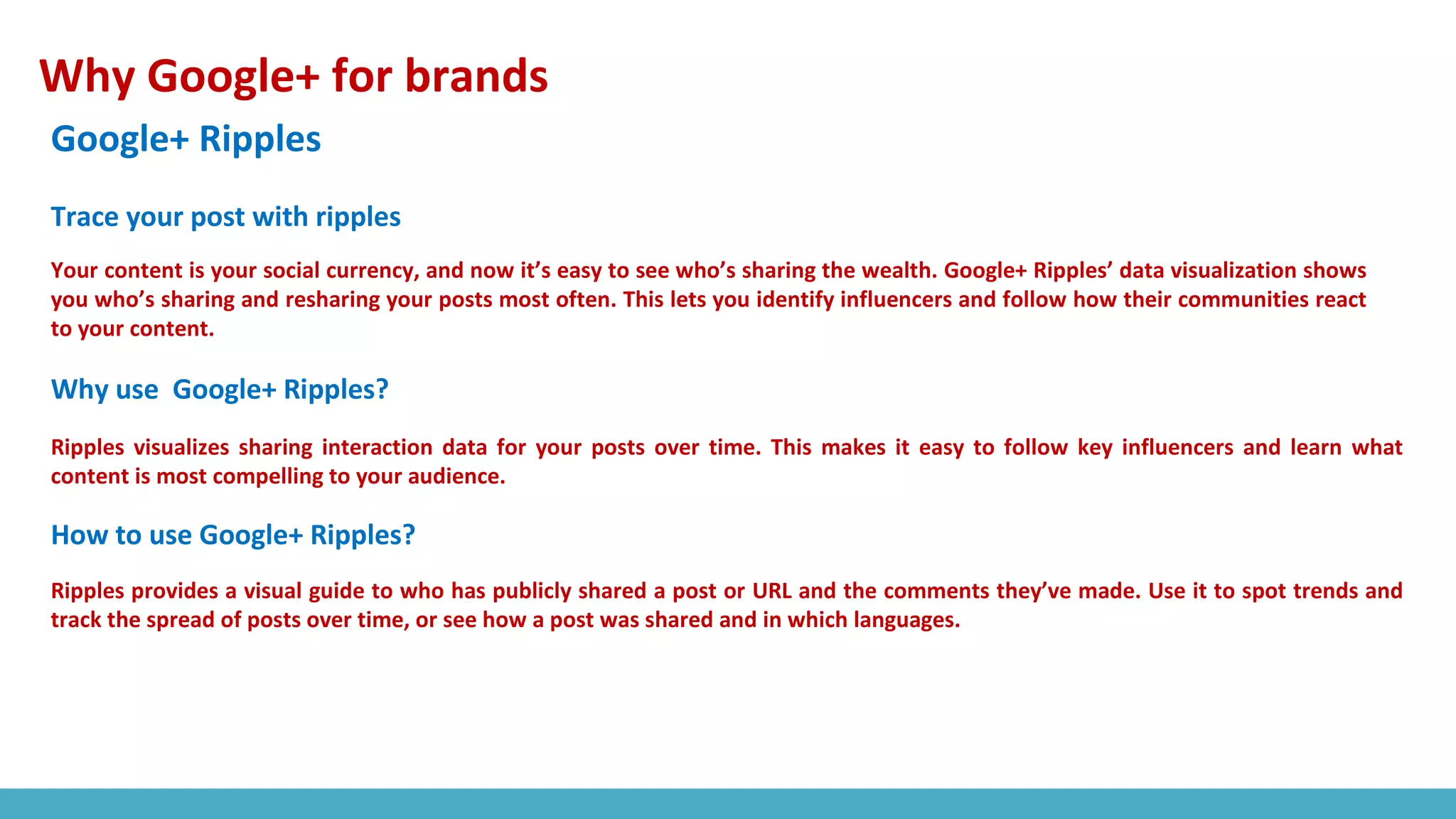 Why Google+ for brands
Google+ Ripples
Your content is your social currency, and now it’s easy to see who’s sharing the wealth. Google+ Ripples’ data visualization shows
you who’s sharing and resharing your posts most often. This lets you identify influencers and follow how their communities react
to your content.
Ripples visualizes sharing interaction data for your posts over time. This makes it easy to follow key influencers and learn what
content is most compelling to your audience.
Trace your post with ripples
Why use Google+ Ripples?
How to use Google+ Ripples?
Ripples provides a visual guide to who has publicly shared a post or URL and the comments they’ve made. Use it to spot trends and
track the spread of posts over time, or see how a post was shared and in which languages.
 