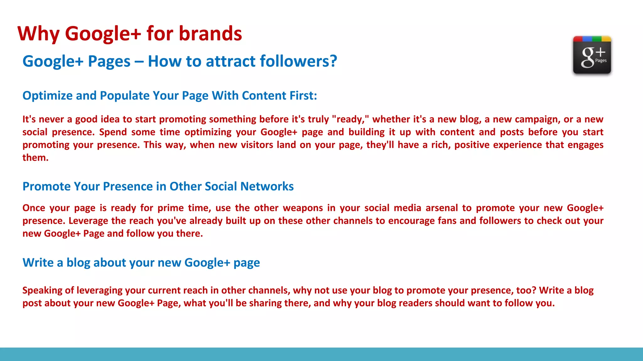 Why Google+ for brands
Google+ Pages – How to attract followers?
It's never a good idea to start promoting something before it's truly "ready," whether it's a new blog, a new campaign, or a new
social presence. Spend some time optimizing your Google+ page and building it up with content and posts before you start
promoting your presence. This way, when new visitors land on your page, they'll have a rich, positive experience that engages
them.
Optimize and Populate Your Page With Content First:
Promote Your Presence in Other Social Networks
Once your page is ready for prime time, use the other weapons in your social media arsenal to promote your new Google+
presence. Leverage the reach you've already built up on these other channels to encourage fans and followers to check out your
new Google+ Page and follow you there.
Write a blog about your new Google+ page
Speaking of leveraging your current reach in other channels, why not use your blog to promote your presence, too? Write a blog
post about your new Google+ Page, what you'll be sharing there, and why your blog readers should want to follow you.
 