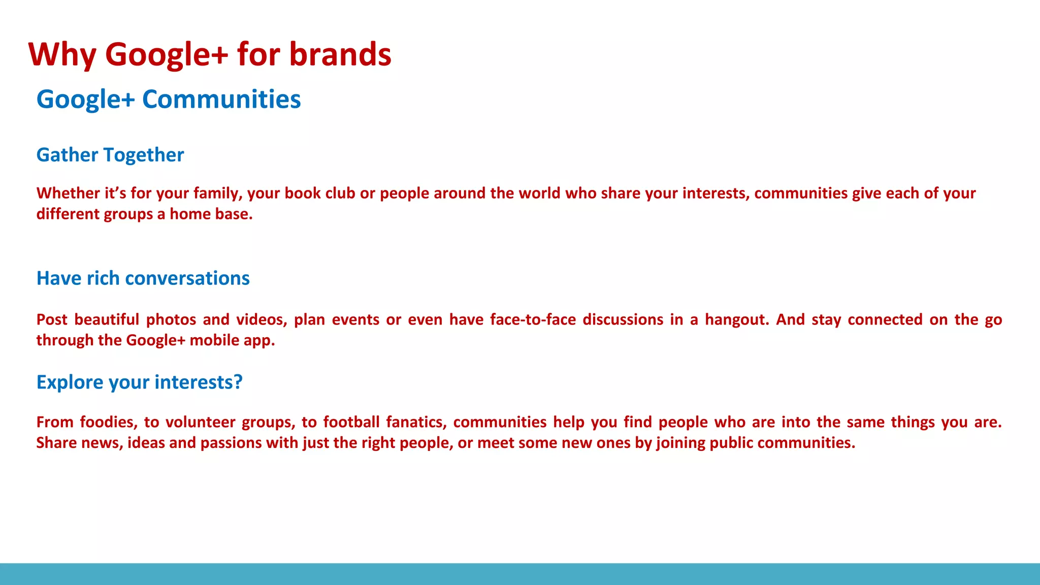 Why Google+ for brands
Google+ Communities
Whether it’s for your family, your book club or people around the world who share your interests, communities give each of your
different groups a home base.
Post beautiful photos and videos, plan events or even have face-to-face discussions in a hangout. And stay connected on the go
through the Google+ mobile app.
Gather Together
Have rich conversations
Explore your interests?
From foodies, to volunteer groups, to football fanatics, communities help you find people who are into the same things you are.
Share news, ideas and passions with just the right people, or meet some new ones by joining public communities.
 