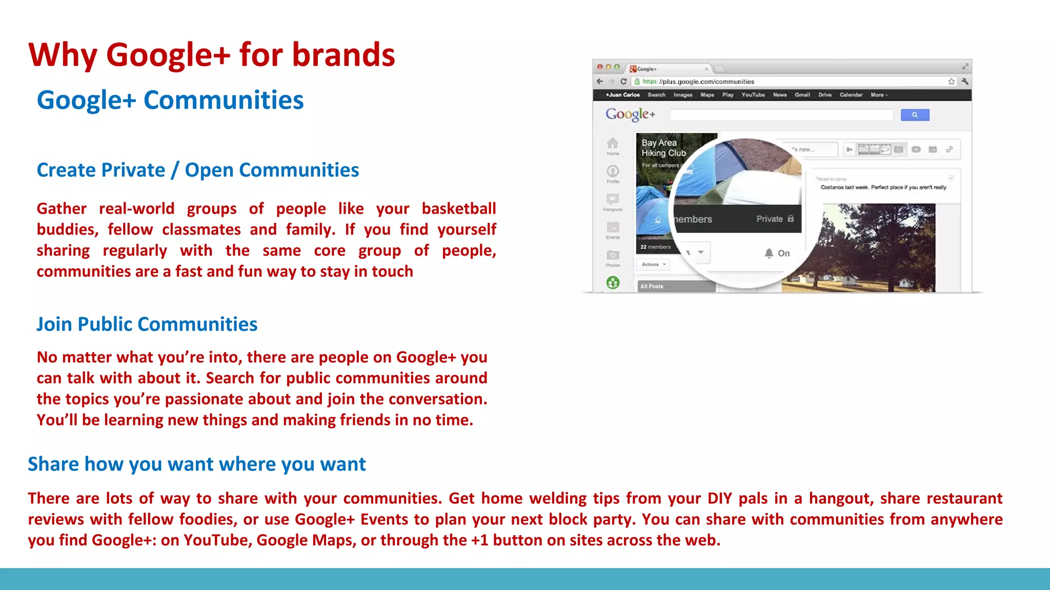 Why Google+ for brands
Google+ Communities
Gather real-world groups of people like your basketball
buddies, fellow classmates and family. If you find yourself
sharing regularly with the same core group of people,
communities are a fast and fun way to stay in touch
No matter what you’re into, there are people on Google+ you
can talk with about it. Search for public communities around
the topics you’re passionate about and join the conversation.
You’ll be learning new things and making friends in no time.
Create Private / Open Communities
Join Public Communities
Share how you want where you want
There are lots of way to share with your communities. Get home welding tips from your DIY pals in a hangout, share restaurant
reviews with fellow foodies, or use Google+ Events to plan your next block party. You can share with communities from anywhere
you find Google+: on YouTube, Google Maps, or through the +1 button on sites across the web.
 