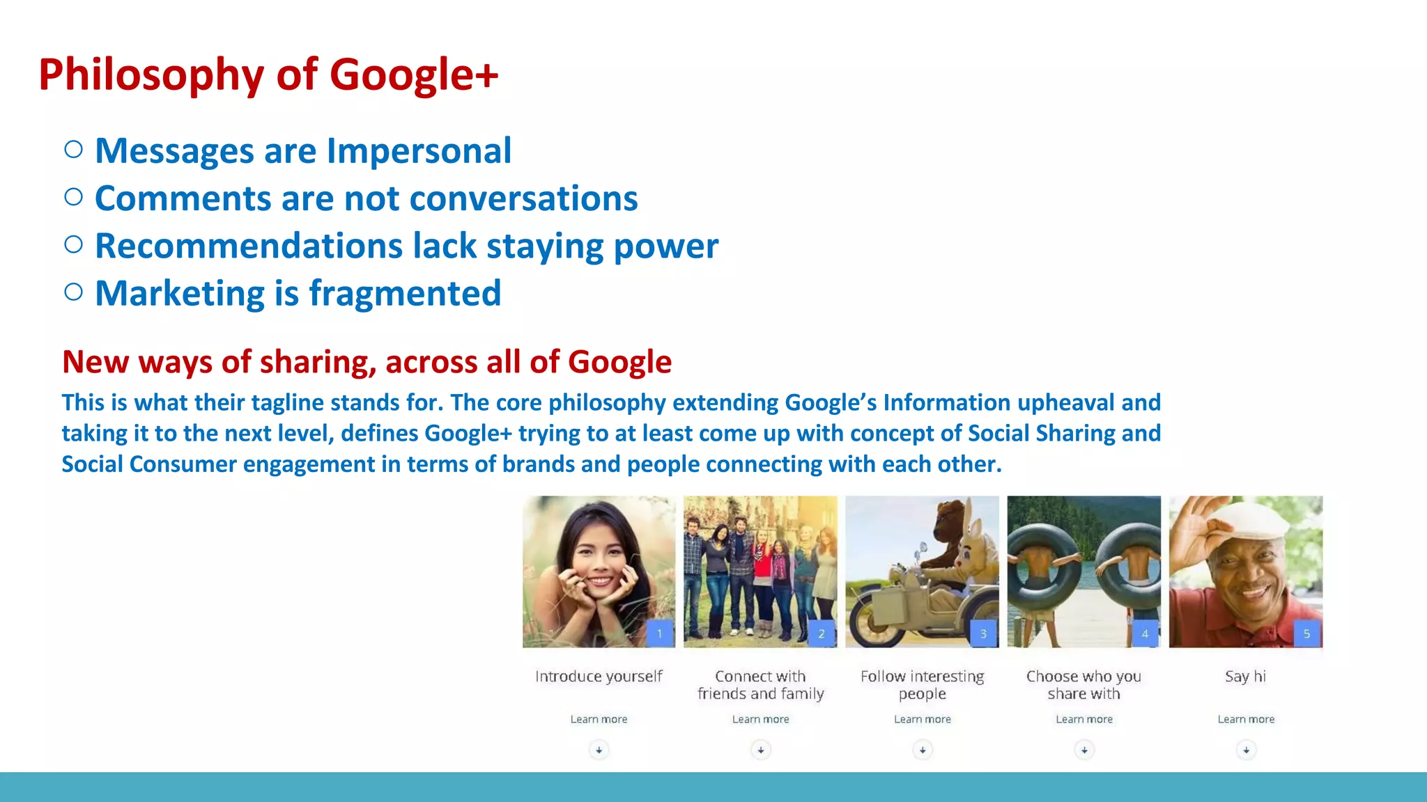 Philosophy of Google+
o Messages are Impersonal
o Comments are not conversations
o Recommendations lack staying power
o Marketing is fragmented
New ways of sharing, across all of Google
This is what their tagline stands for. The core philosophy extending Google’s Information upheaval and
taking it to the next level, defines Google+ trying to at least come up with concept of Social Sharing and
Social Consumer engagement in terms of brands and people connecting with each other.
 