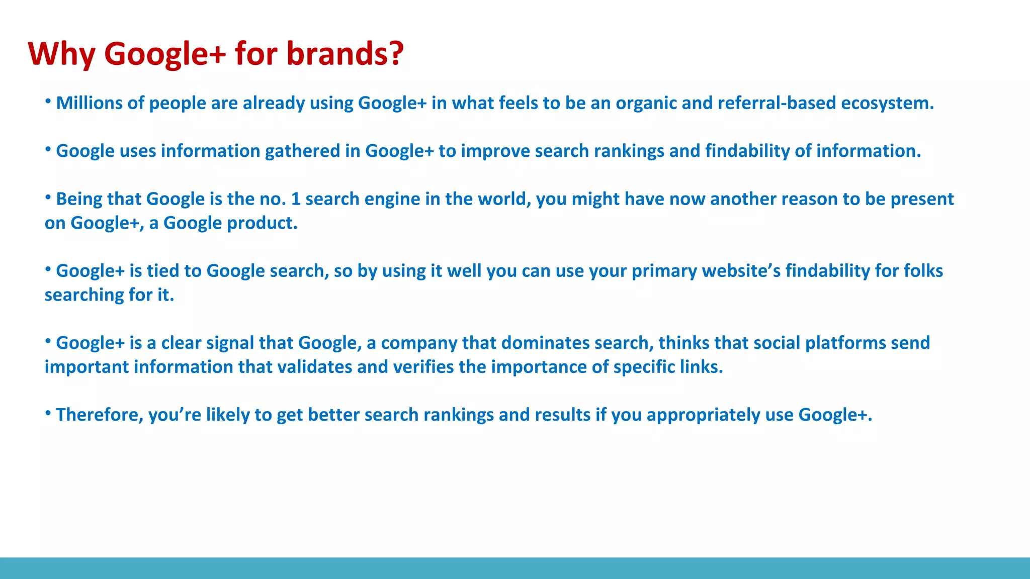 Why Google+ for brands?
• Millions of people are already using Google+ in what feels to be an organic and referral-based ecosystem.
• Google uses information gathered in Google+ to improve search rankings and findability of information.
• Being that Google is the no. 1 search engine in the world, you might have now another reason to be present
on Google+, a Google product.
• Google+ is tied to Google search, so by using it well you can use your primary website’s findability for folks
searching for it.
• Google+ is a clear signal that Google, a company that dominates search, thinks that social platforms send
important information that validates and verifies the importance of specific links.
• Therefore, you’re likely to get better search rankings and results if you appropriately use Google+.
 