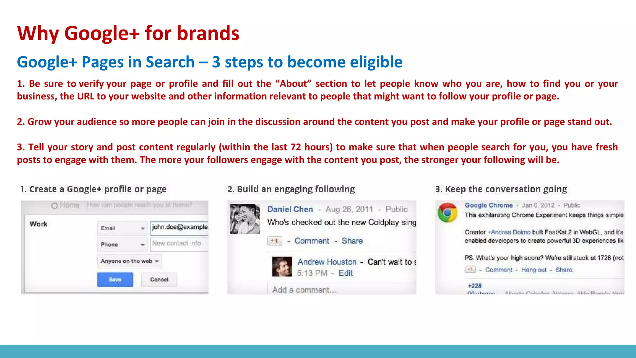 Why Google+ for brands
Google+ Pages in Search – 3 steps to become eligible
1. Be sure to verify your page or profile and fill out the “About” section to let people know who you are, how to find you or your
business, the URL to your website and other information relevant to people that might want to follow your profile or page.
2. Grow your audience so more people can join in the discussion around the content you post and make your profile or page stand out.
3. Tell your story and post content regularly (within the last 72 hours) to make sure that when people search for you, you have fresh
posts to engage with them. The more your followers engage with the content you post, the stronger your following will be.
 