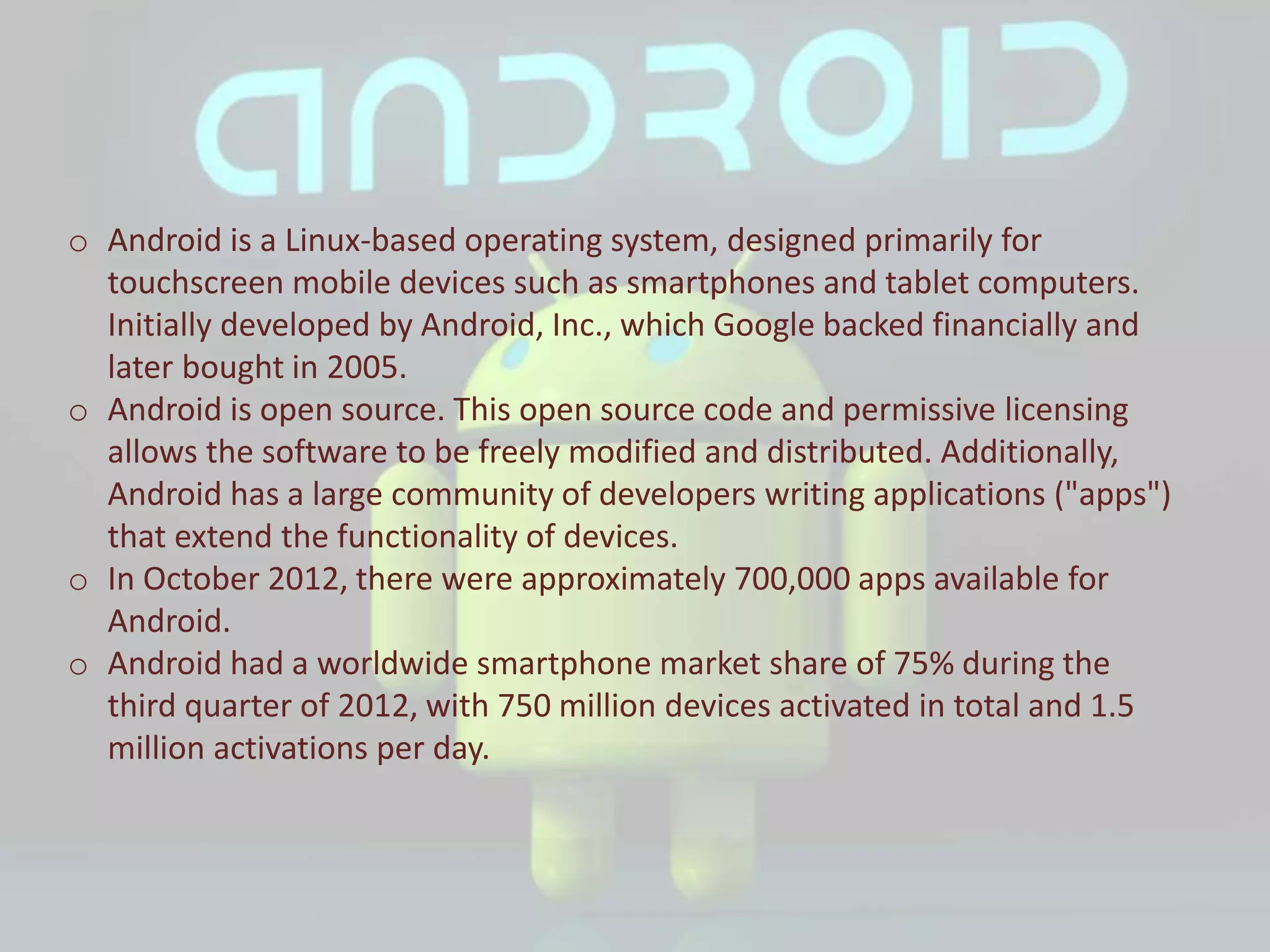 o Android is a Linux-based operating system, designed primarily for
touchscreen mobile devices such as smartphones and tablet computers.
Initially developed by Android, Inc., which Google backed financially and
later bought in 2005.
o Android is open source. This open source code and permissive licensing
allows the software to be freely modified and distributed. Additionally,
Android has a large community of developers writing applications ("apps")
that extend the functionality of devices.
o In October 2012, there were approximately 700,000 apps available for
Android.
o Android had a worldwide smartphone market share of 75% during the
third quarter of 2012, with 750 million devices activated in total and 1.5
million activations per day.
 