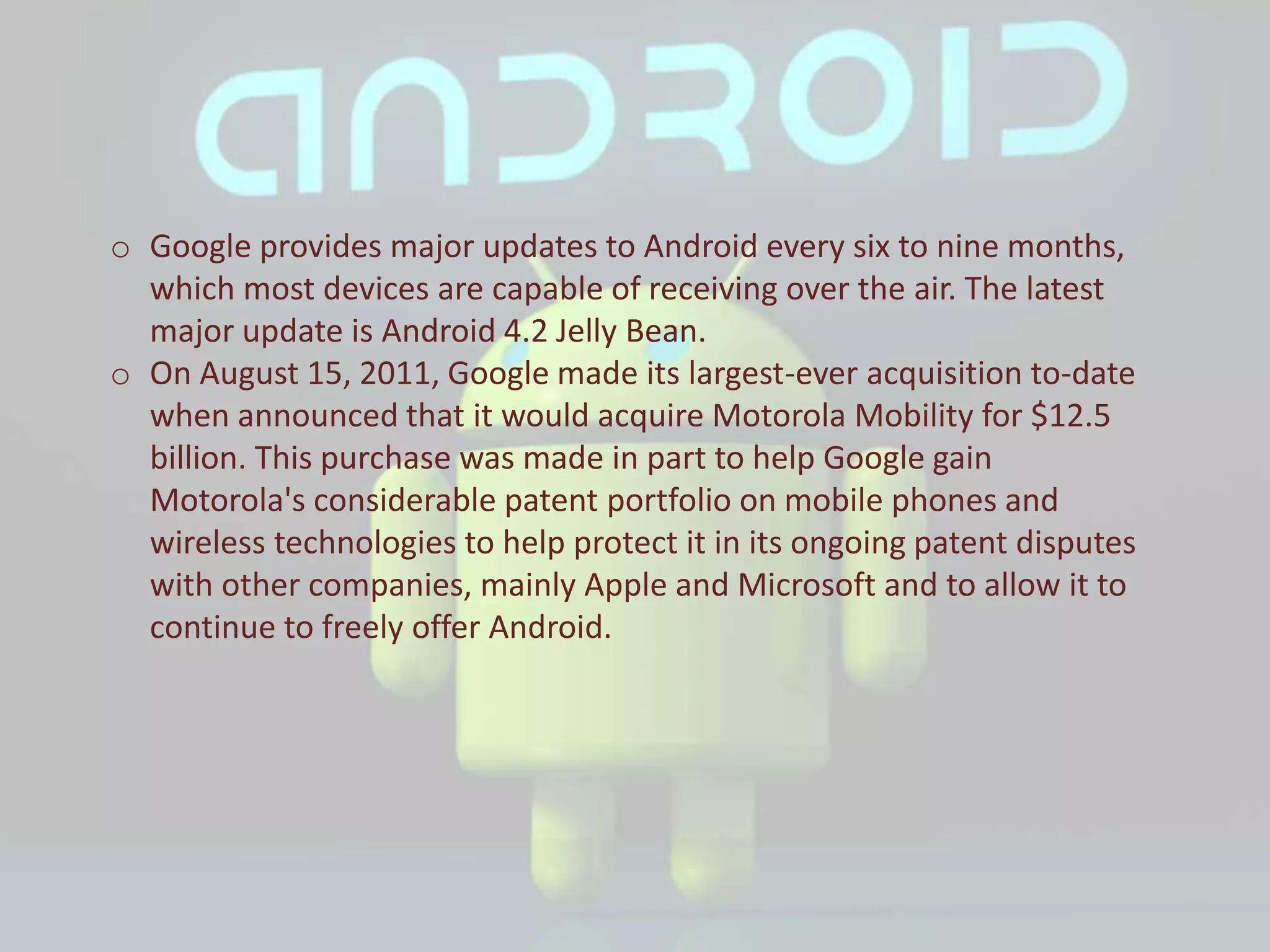 o Google provides major updates to Android every six to nine months,
which most devices are capable of receiving over the air. The latest
major update is Android 4.2 Jelly Bean.
o On August 15, 2011, Google made its largest-ever acquisition to-date
when announced that it would acquire Motorola Mobility for $12.5
billion. This purchase was made in part to help Google gain
Motorola's considerable patent portfolio on mobile phones and
wireless technologies to help protect it in its ongoing patent disputes
with other companies, mainly Apple and Microsoft and to allow it to
continue to freely offer Android.
 