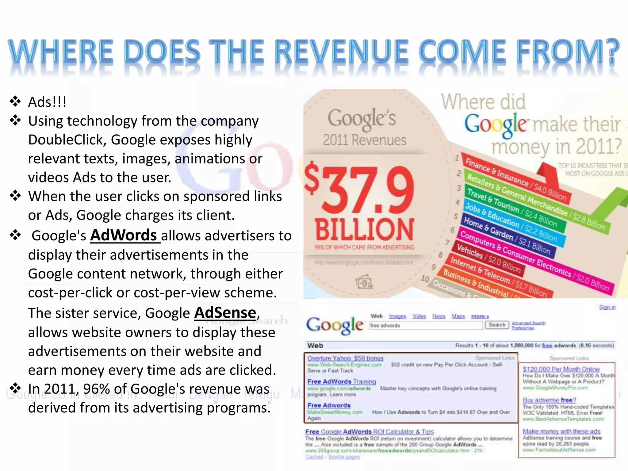  Ads!!!
 Using technology from the company
DoubleClick, Google exposes highly
relevant texts, images, animations or
videos Ads to the user.
 When the user clicks on sponsored links
or Ads, Google charges its client.
 Google's AdWords allows advertisers to
display their advertisements in the
Google content network, through either
cost-per-click or cost-per-view scheme.
The sister service, Google AdSense,
allows website owners to display these
advertisements on their website and
earn money every time ads are clicked.
 In 2011, 96% of Google's revenue was
derived from its advertising programs.
 