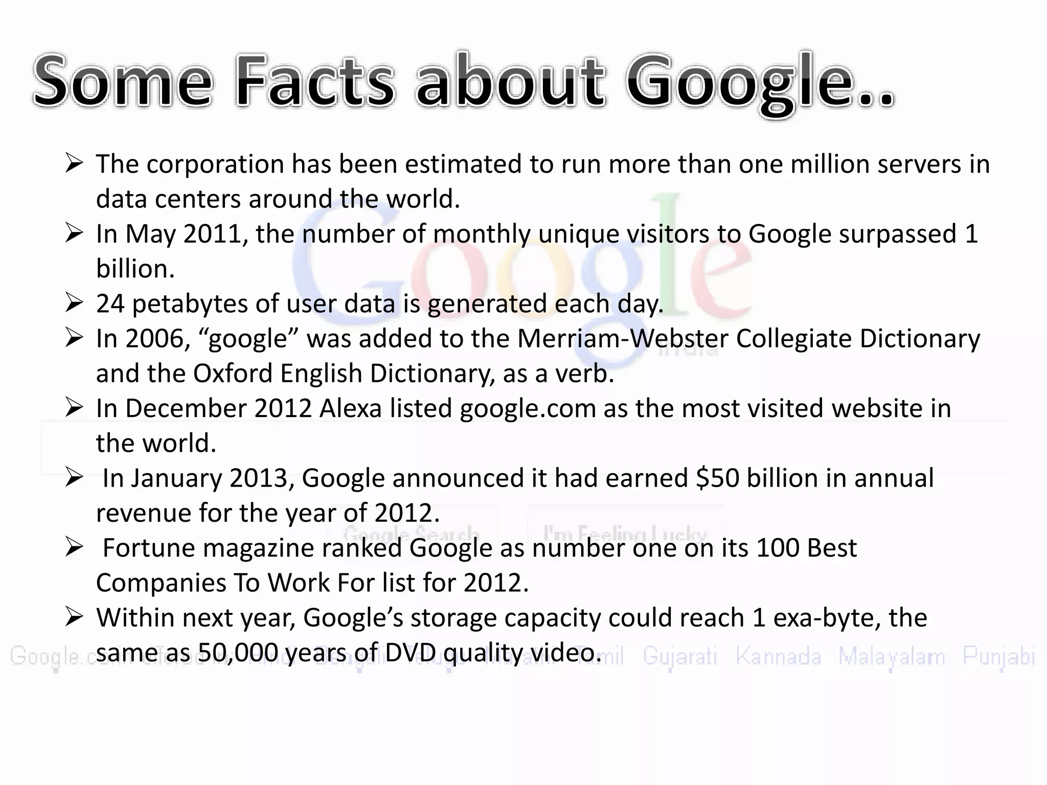  The corporation has been estimated to run more than one million servers in
data centers around the world.
 In May 2011, the number of monthly unique visitors to Google surpassed 1
billion.
 24 petabytes of user data is generated each day.
 In 2006, “google” was added to the Merriam-Webster Collegiate Dictionary
and the Oxford English Dictionary, as a verb.
 In December 2012 Alexa listed google.com as the most visited website in
the world.
 In January 2013, Google announced it had earned $50 billion in annual
revenue for the year of 2012.
 Fortune magazine ranked Google as number one on its 100 Best
Companies To Work For list for 2012.
 Within next year, Google’s storage capacity could reach 1 exa-byte, the
same as 50,000 years of DVD quality video.
 